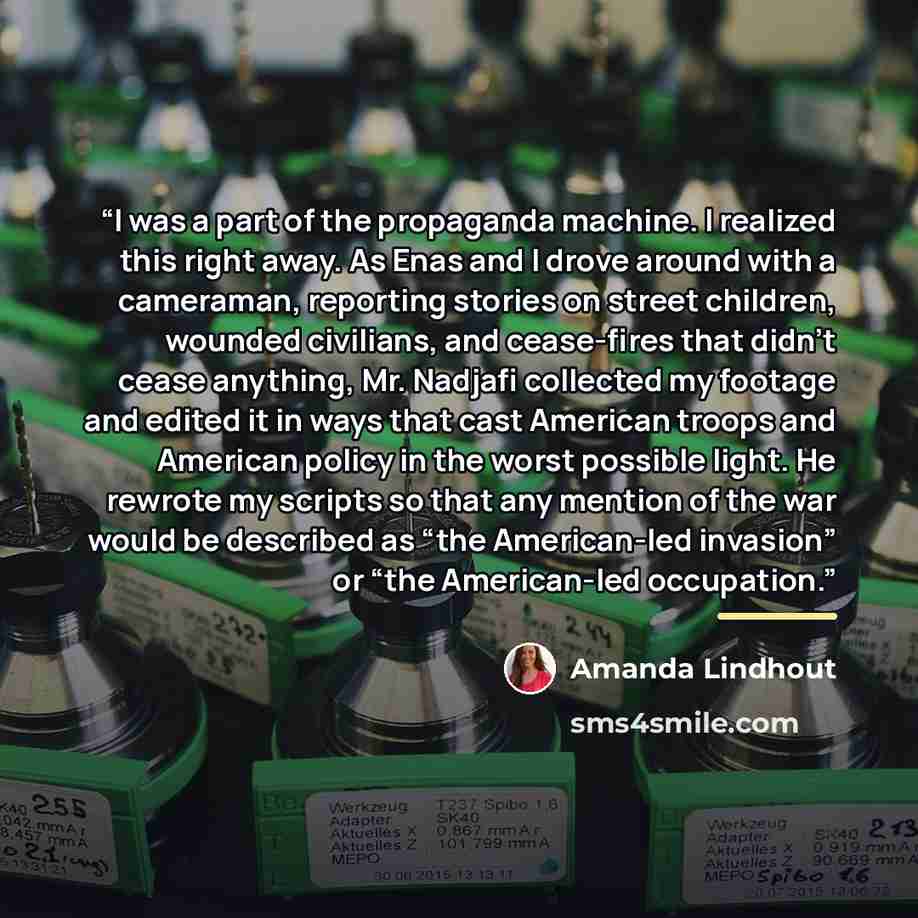 “I was a part of the propaganda machine. I realized this right away. As Enas and I drove around with a cameraman, reporting stories on street children, wounded civilians, and cease-fires that didn’t cease anything, Mr. Nadjafi collected my footage and edited it in ways that cast American troops and…” quote by Amanda Lindhout