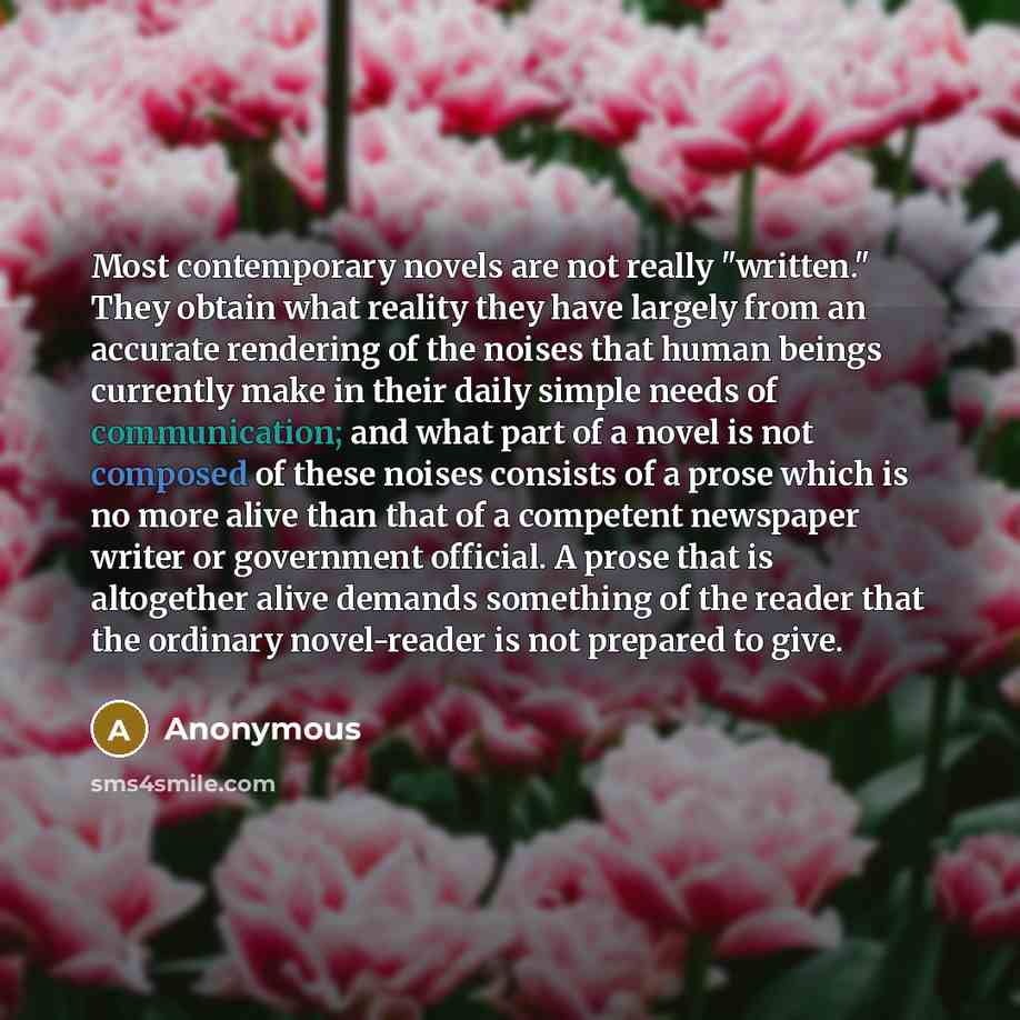 “Most contemporary novels are not really "written." They obtain what reality they have largely from an accurate rendering of the noises that human beings currently make in their daily simple needs of communication; and what part of a novel is not composed of these noises consists of a prose which…” quote by Anonymous