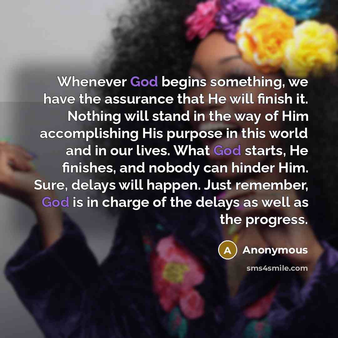 “Whenever God begins something, we have the assurance that He will finish it. Nothing will stand in the way of Him accomplishing His purpose in this world and in our lives. What God starts, He finishes, and nobody can hinder Him. Sure, delays will happen. Just remember, God is in charge of the…” quote by Anonymous