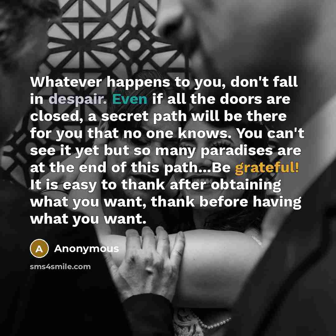 “Whatever happens to you, don't fall in despair. Even if all the doors are closed, a secret path will be there for you that no one knows. You can't see it yet but so many paradises are at the end of this path...Be grateful! It is easy to thank after obtaining what you want, thank before having what…” quote by Anonymous