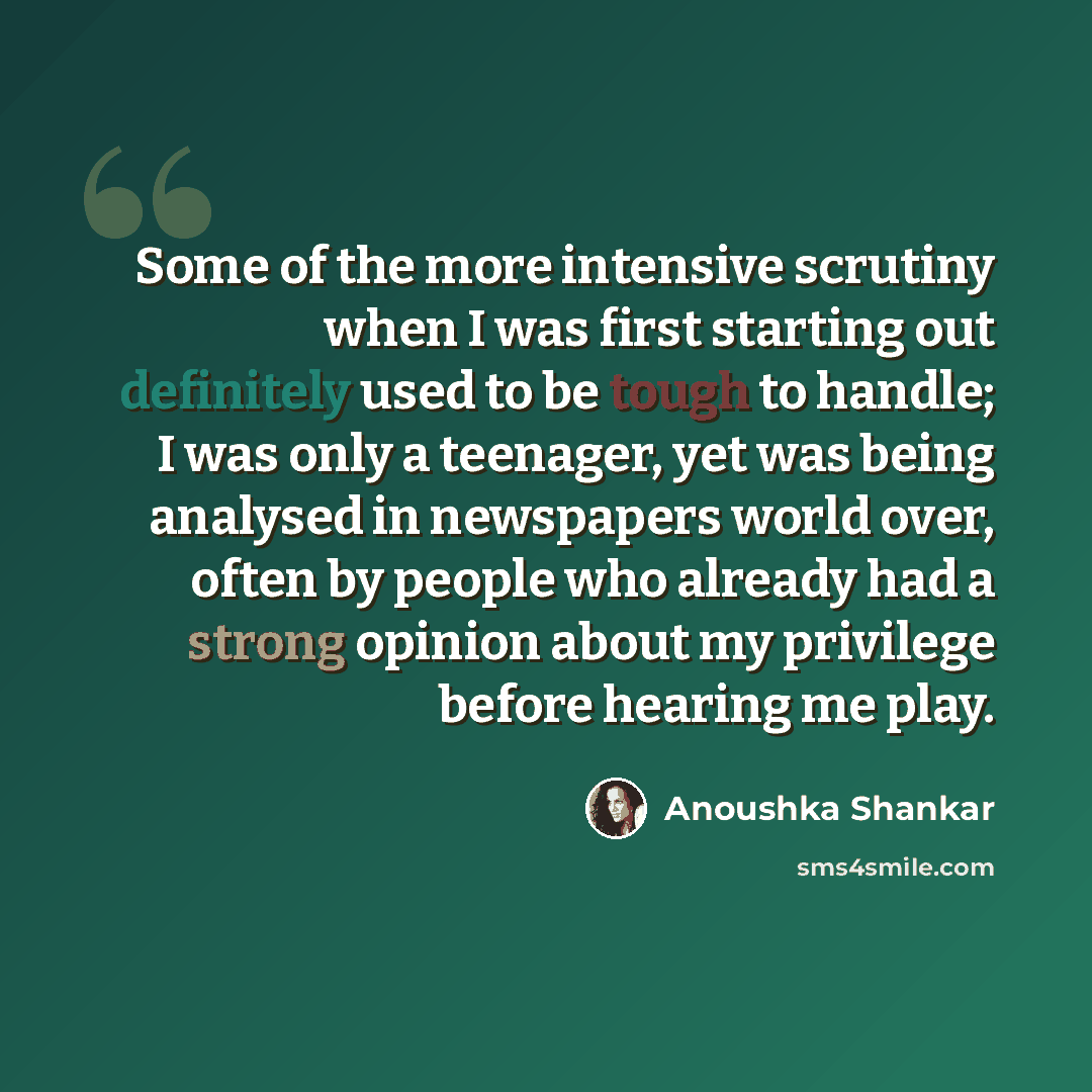 “Some of the more intensive scrutiny when I was first starting out definitely used to be tough to handle; I was only a teenager, yet was being analysed in newspapers world over, often by people who already had a strong opinion about my privilege before hearing me play.” quote by Anoushka Shankar