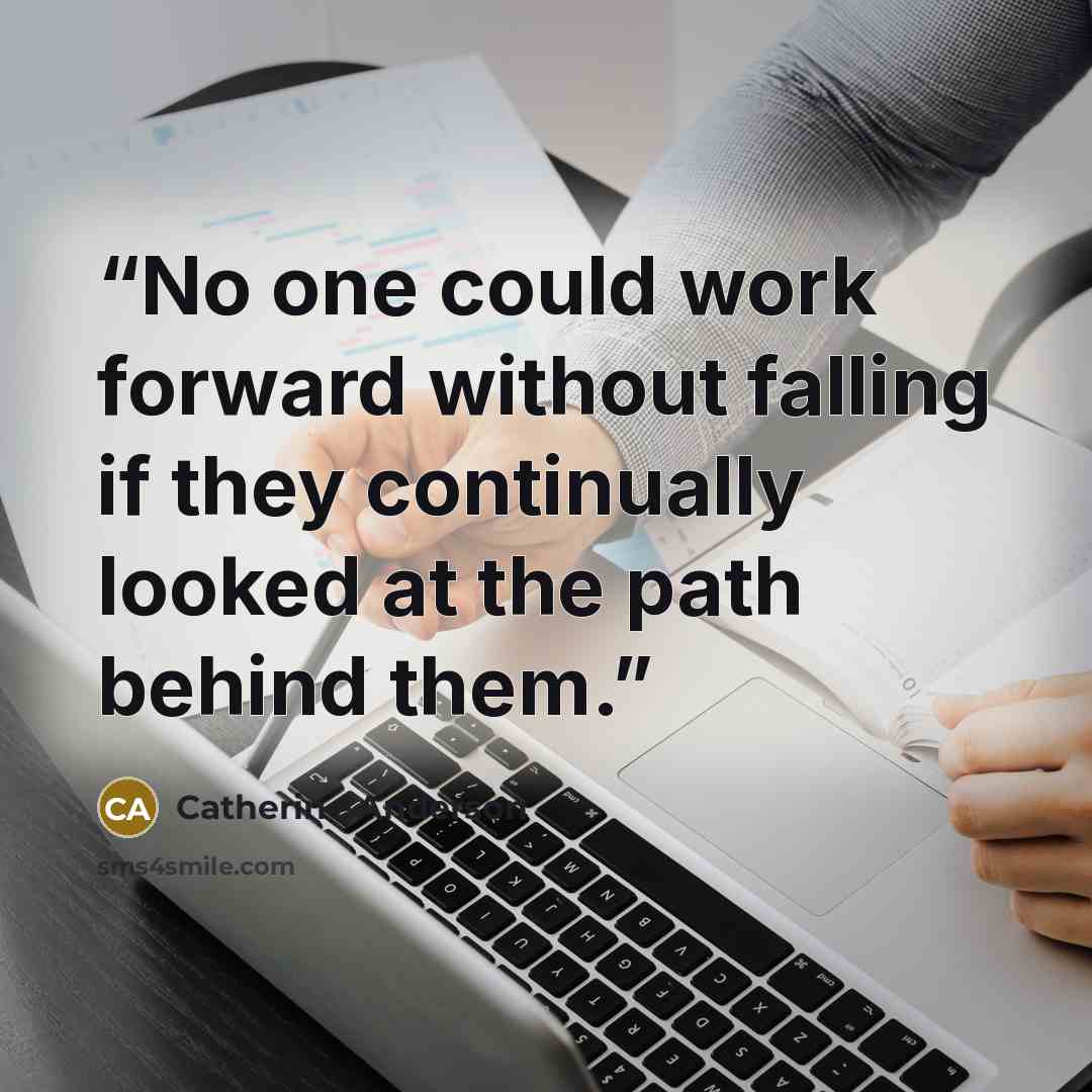 “No one could work forward without falling if they continually looked at the path behind them.” quote by Catherine Anderson