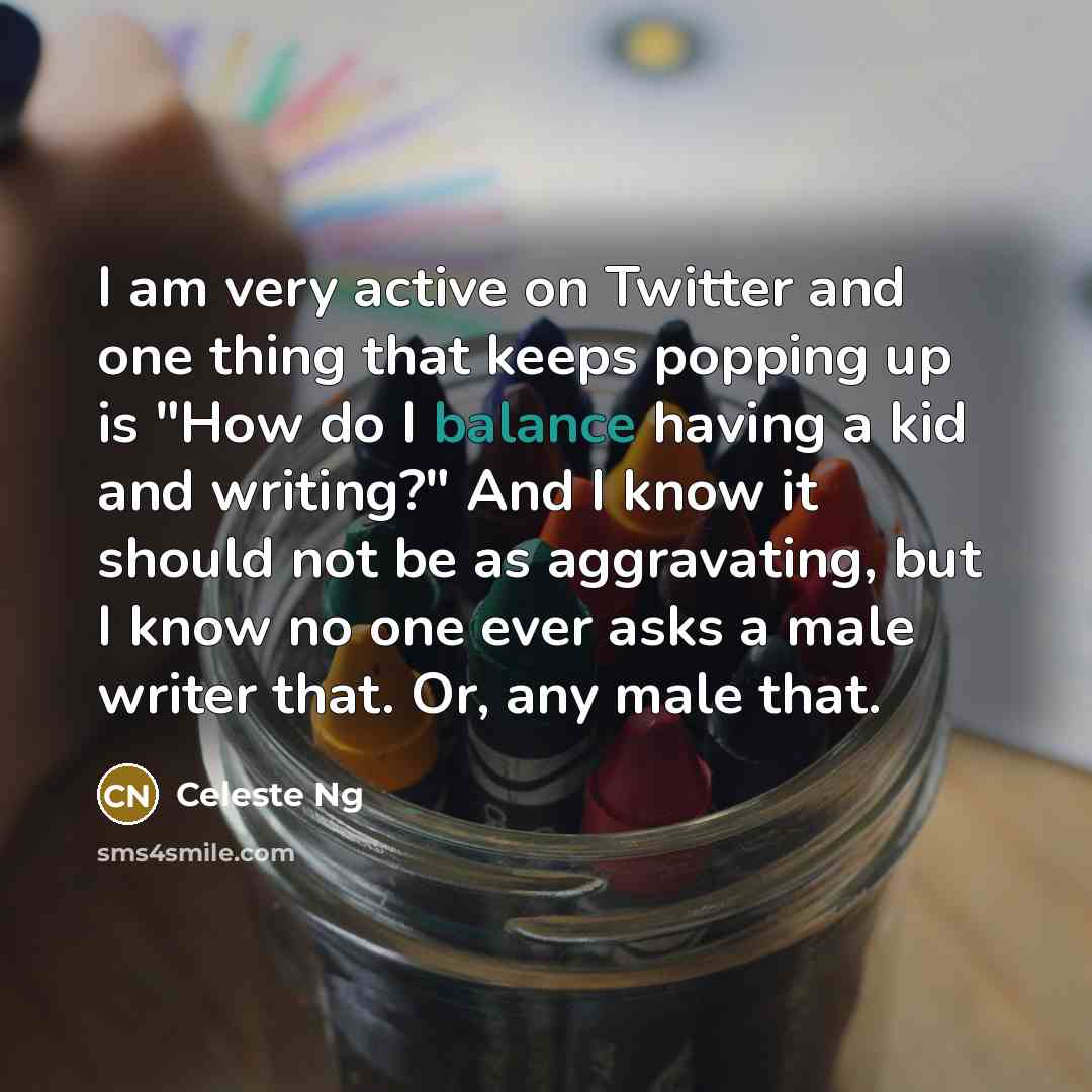 “I am very active on Twitter and one thing that keeps popping up is "How do I balance having a kid and writing?" And I know it should not be as aggravating, but I know no one ever asks a male writer that. Or, any male that.” quote by Celeste Ng