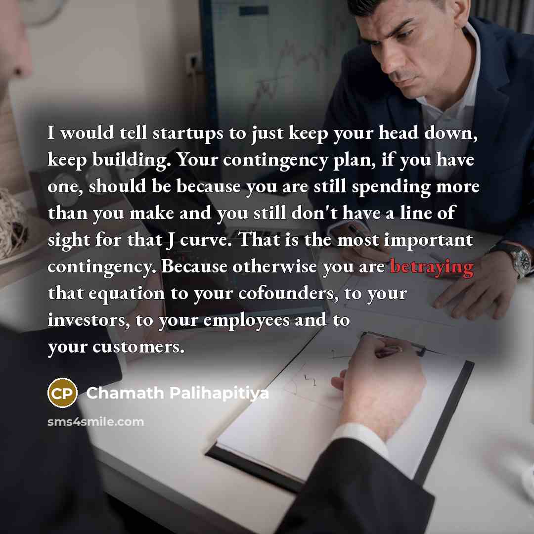 “I would tell startups to just keep your head down, keep building. Your contingency plan, if you have one, should be because you are still spending more than you make and you still don't have a line of sight for that J curve. That is the most important contingency. Because otherwise you are…” quote by Chamath Palihapitiya
