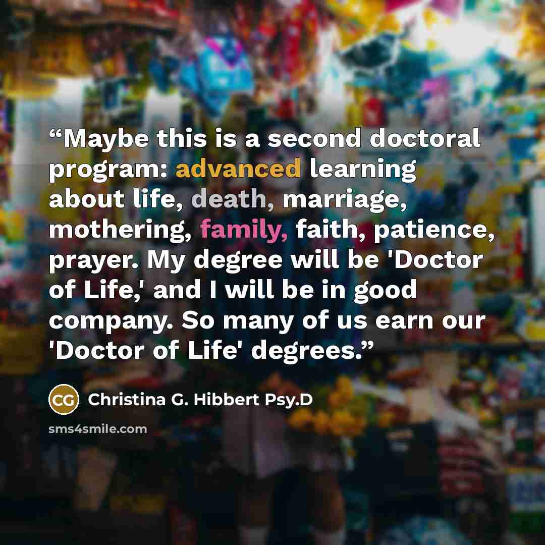 “Maybe this is a second doctoral program: advanced learning about life, death, marriage, mothering, family, faith, patience, prayer. My degree will be 'Doctor of Life,' and I will be in good company. So many of us earn our 'Doctor of Life' degrees.” quote by Christina G. Hibbert Psy.D