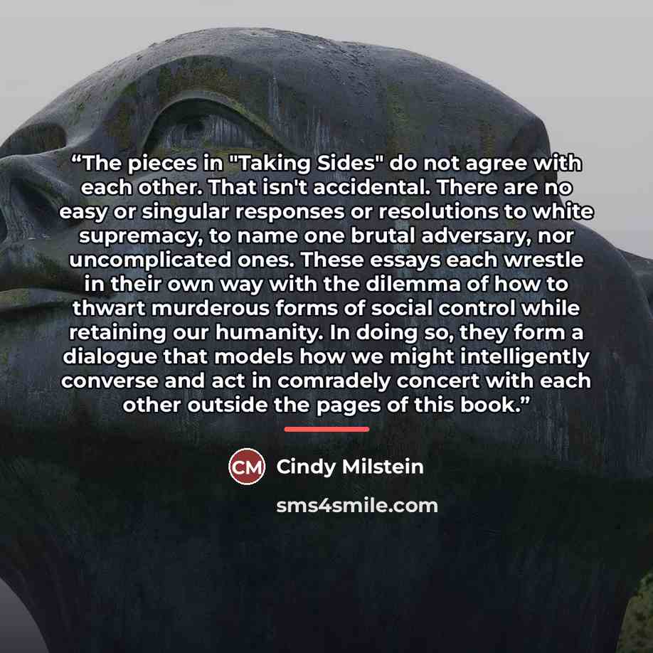 “The pieces in "Taking Sides" do not agree with each other. That isn't accidental. There are no easy or singular responses or resolutions to white supremacy, to name one brutal adversary, nor uncomplicated ones. These essays each wrestle in their own way with the dilemma of how to thwart murderous…” quote by Cindy Milstein