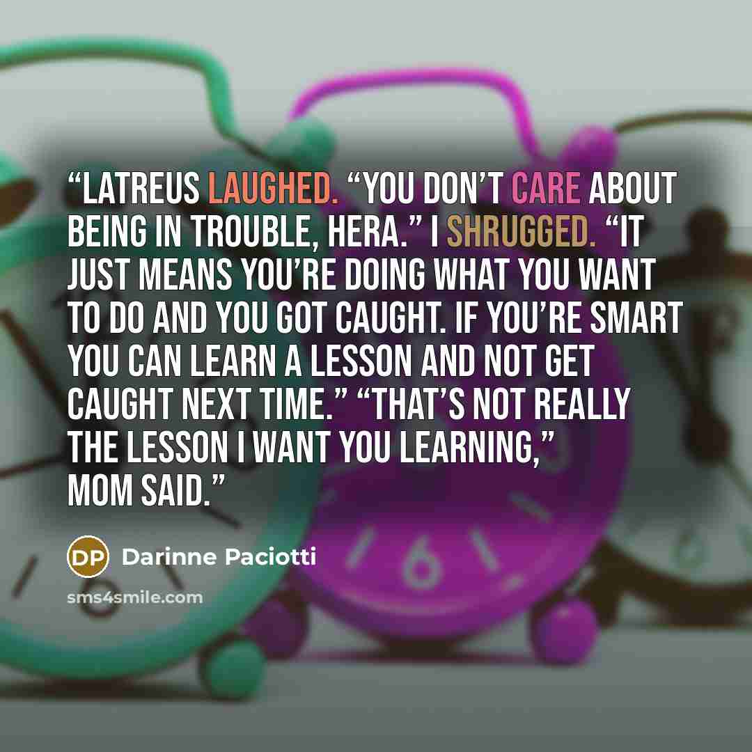 “Latreus laughed. “You don’t care about being in trouble, Hera.” I shrugged. “It just means you’re doing what you want to do and you got caught. If you’re smart you can learn a lesson and not get caught next time.” “That’s not really the lesson I want you learning,” Mom said.” quote by Darinne Paciotti