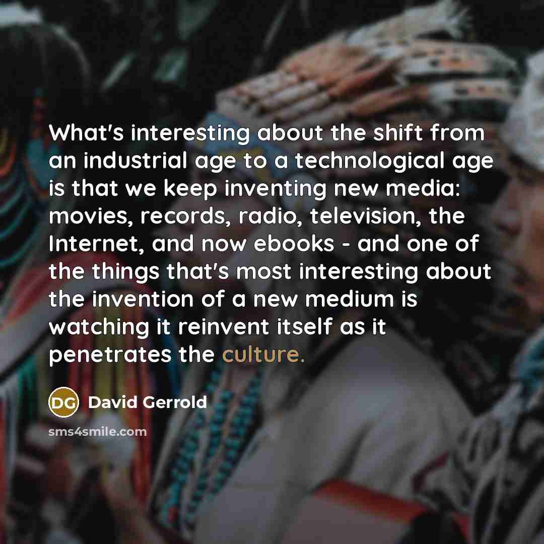 “What's interesting about the shift from an industrial age to a technological age is that we keep inventing new media: movies, records, radio, television, the Internet, and now ebooks - and one of the things that's most interesting about the invention of a new medium is watching it reinvent itself…” quote by David Gerrold