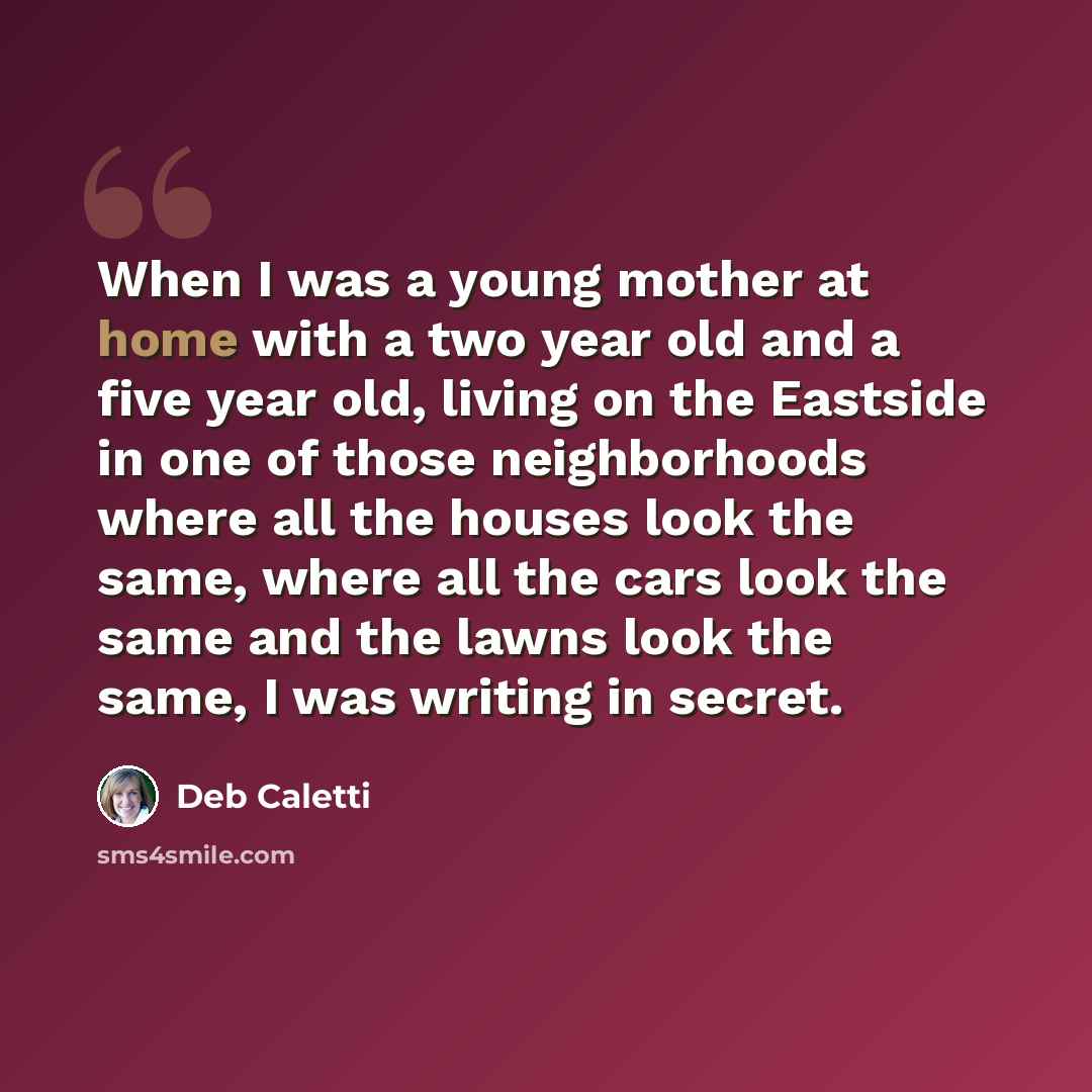 “When I was a young mother at home with a two year old and a five year old, living on the Eastside in one of those neighborhoods where all the houses look the same, where all the cars look the same and the lawns look the same, I was writing in secret.” quote by Deb Caletti
