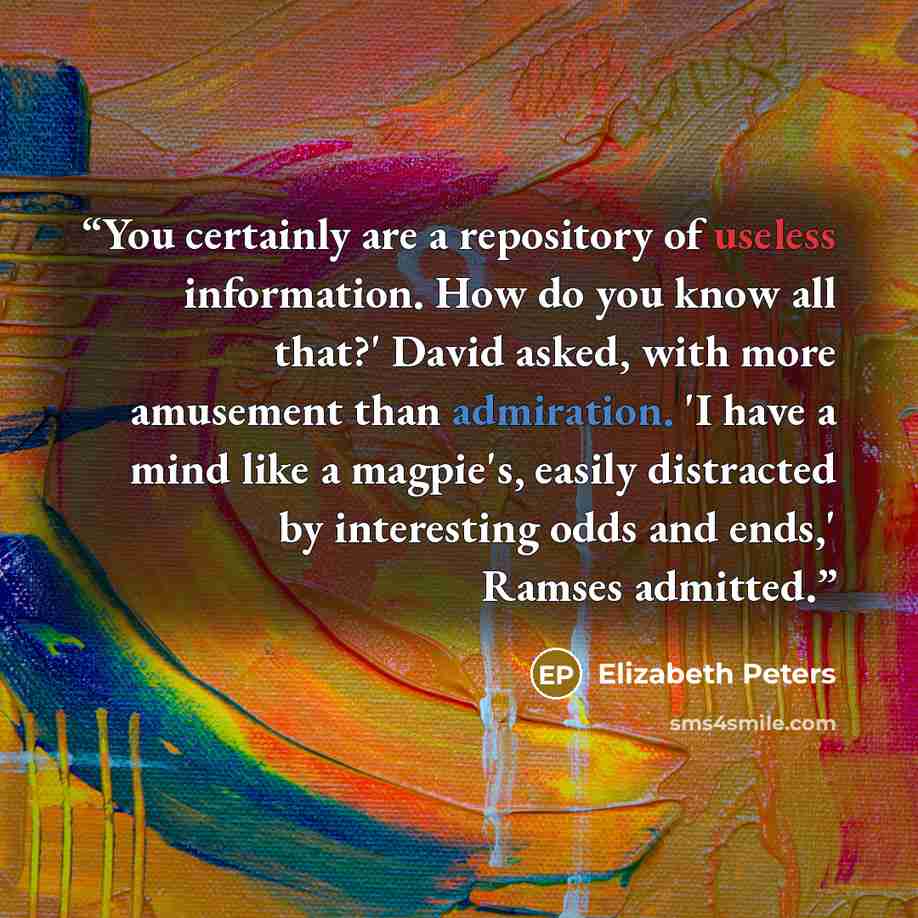 “You certainly are a repository of useless information. How do you know all that?' David asked, with more amusement than admiration. 'I have a mind like a magpie's, easily distracted by interesting odds and ends,' Ramses admitted.” quote by Elizabeth Peters