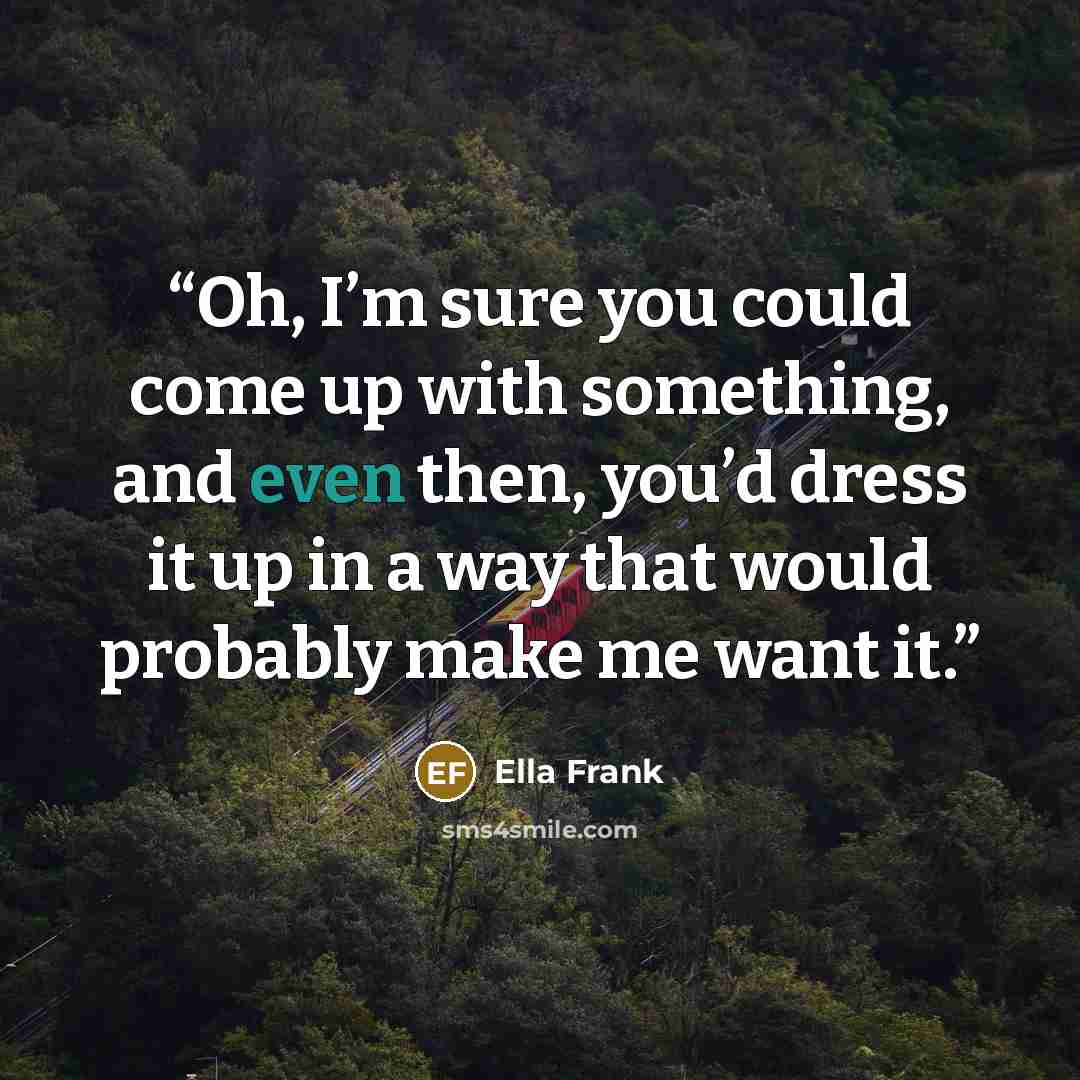“Oh, I’m sure you could come up with something, and even then, you’d dress it up in a way that would probably make me want it.” quote by Ella Frank
