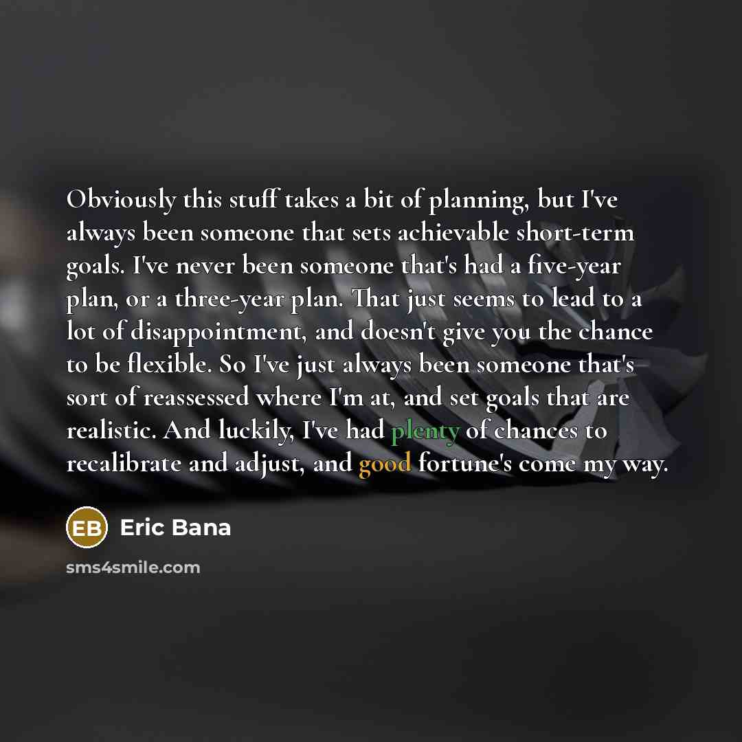 “Obviously this stuff takes a bit of planning, but I've always been someone that sets achievable short-term goals. I've never been someone that's had a five-year plan, or a three-year plan. That just seems to lead to a lot of disappointment, and doesn't give you the chance to be flexible. So I've…” quote by Eric Bana