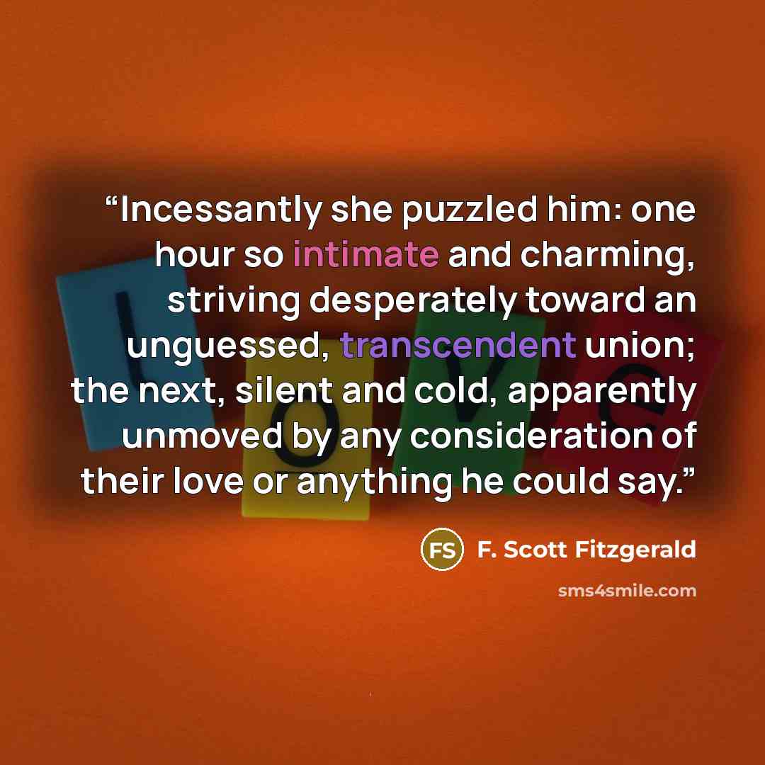 “Incessantly she puzzled him: one hour so intimate and charming, striving desperately toward an unguessed, transcendent union; the next, silent and cold, apparently unmoved by any consideration of their love or anything he could say.” quote by F. Scott Fitzgerald