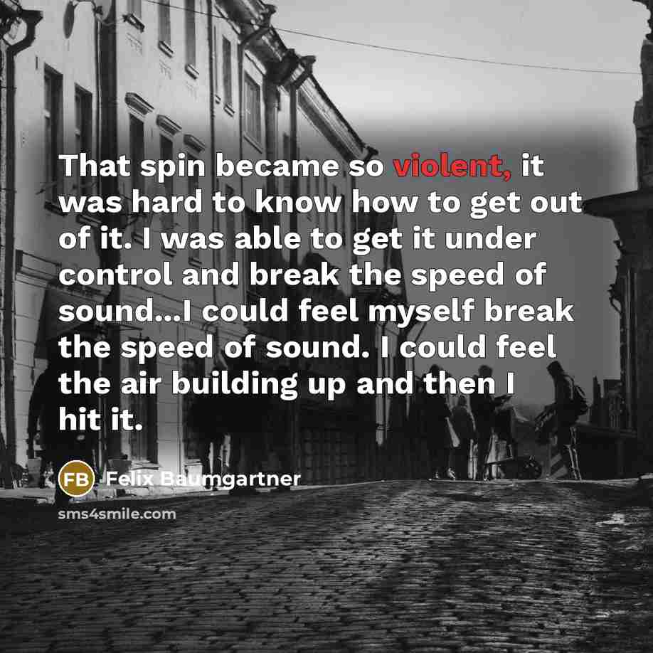 “That spin became so violent, it was hard to know how to get out of it. I was able to get it under control and break the speed of sound...I could feel myself break the speed of sound. I could feel the air building up and then I hit it.” quote by Felix Baumgartner