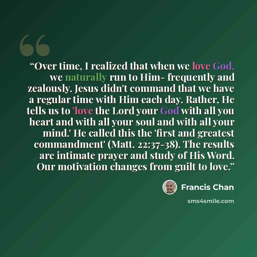“Over time, I realized that when we love God, we naturally run to Him- frequently and zealously. Jesus didn't command that we have a regular time with Him each day. Rather, He tells us to 'love the Lord your God with all you heart and with all your soul and with all your mind.' He called this the…” quote by Francis Chan