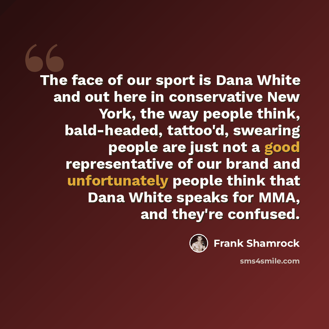 “The face of our sport is Dana White and out here in conservative New York, the way people think, bald-headed, tattoo'd, swearing people are just not a good representative of our brand and unfortunately people think that Dana White speaks for MMA, and they're confused.” quote by Frank Shamrock
