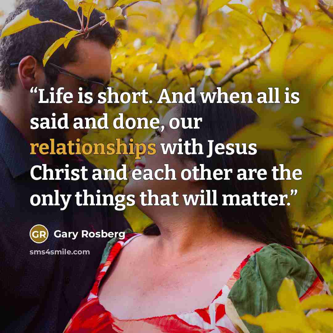 “Life is short. And when all is said and done, our relationships with Jesus Christ and each other are the only things that will matter.” quote by Gary Rosberg