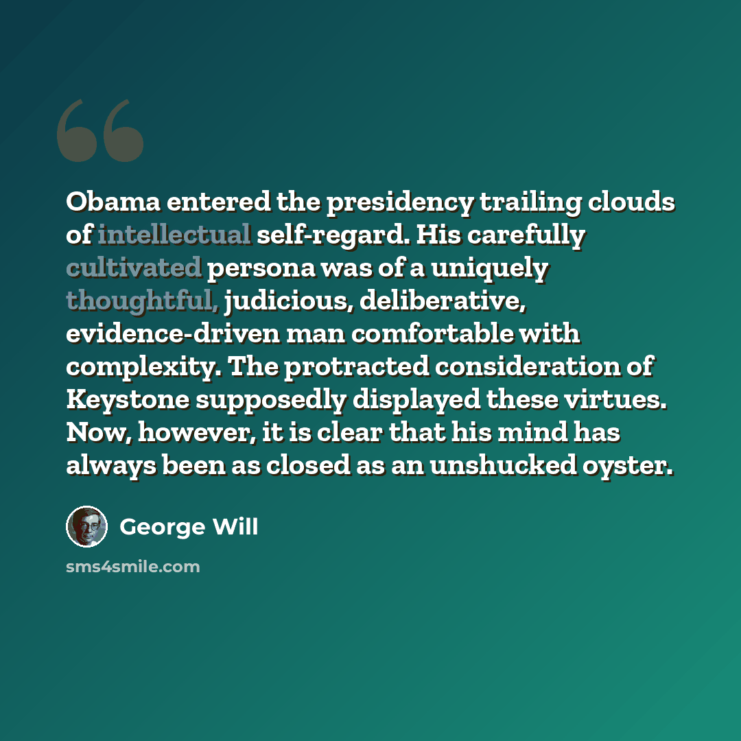 “Obama entered the presidency trailing clouds of intellectual self-regard. His carefully cultivated persona was of a uniquely thoughtful, judicious, deliberative, evidence-driven man comfortable with complexity. The protracted consideration of Keystone supposedly displayed these virtues. Now…” quote by George Will