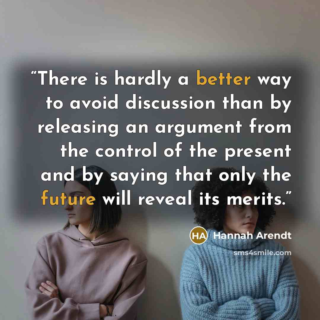 “There is hardly a better way to avoid discussion than by releasing an argument from the control of the present and by saying that only the future will reveal its merits.” quote by Hannah Arendt