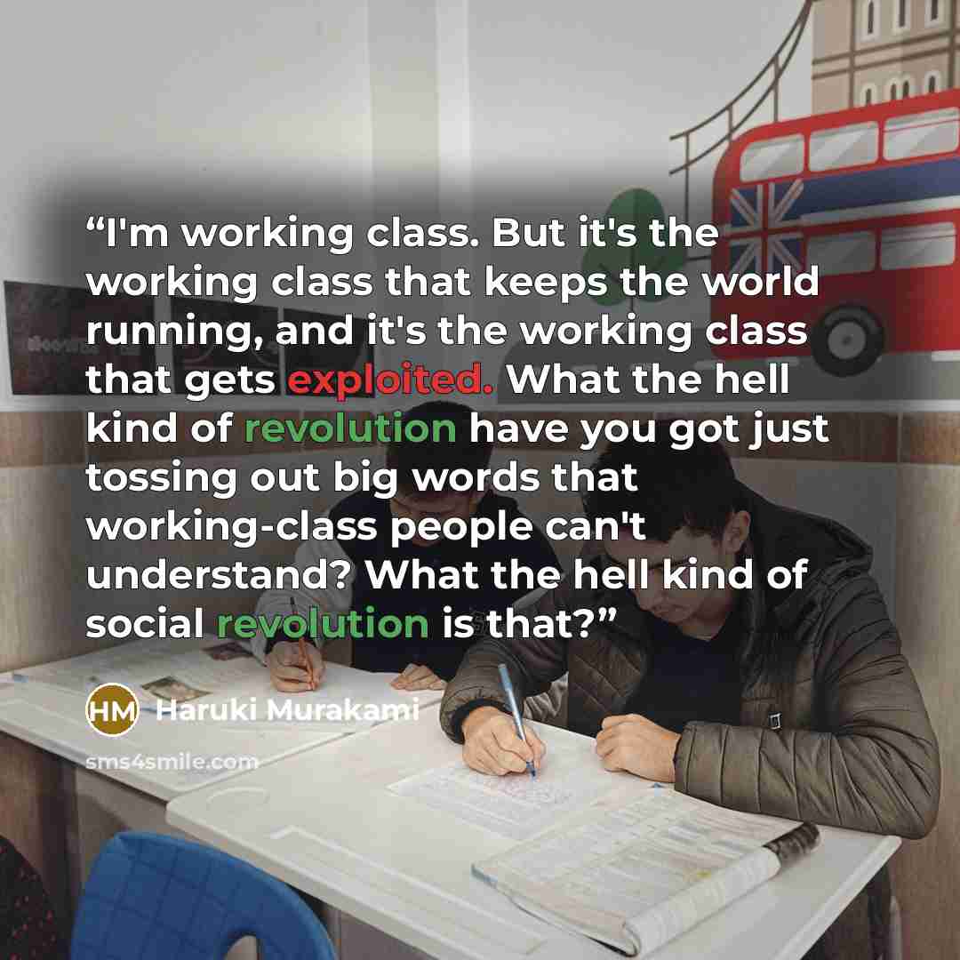 “I'm working class. But it's the working class that keeps the world running, and it's the working class that gets exploited. What the hell kind of revolution have you got just tossing out big words that working-class people can't understand? What the hell kind of social revolution is that?” quote by Haruki Murakami