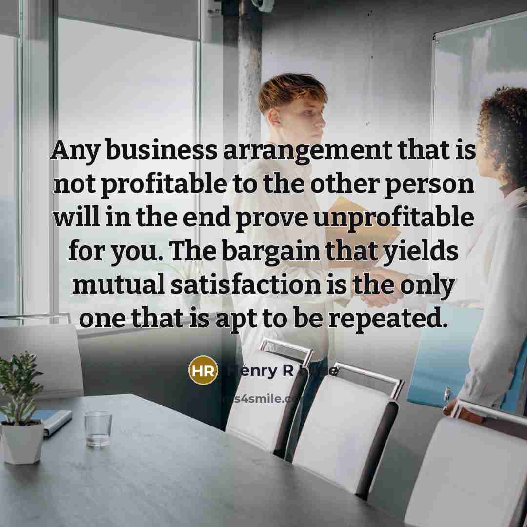 “Any business arrangement that is not profitable to the other person will in the end prove unprofitable for you. The bargain that yields mutual satisfaction is the only one that is apt to be repeated.” quote by Henry R Luce