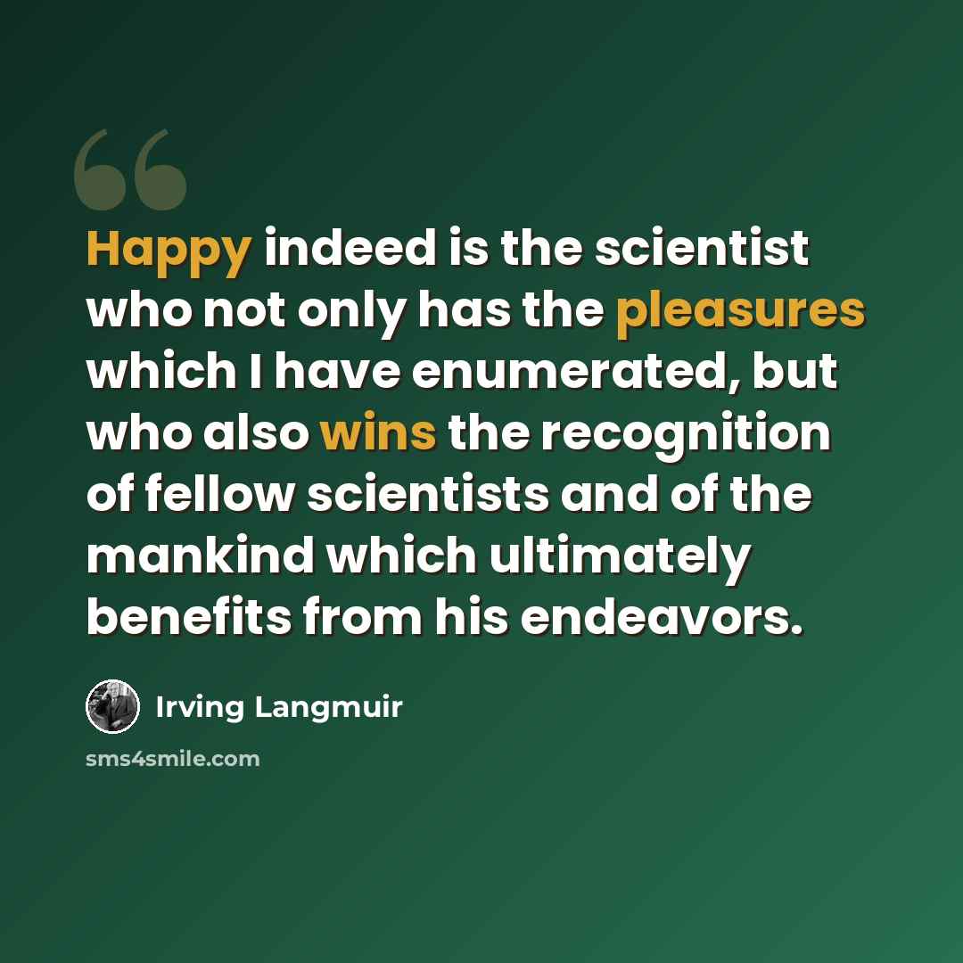 “Happy indeed is the scientist who not only has the pleasures which I have enumerated, but who also wins the recognition of fellow scientists and of the mankind which ultimately benefits from his endeavors.” quote by Irving Langmuir