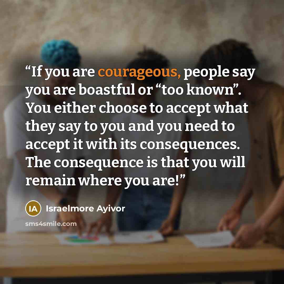 “If you are courageous, people say you are boastful or “too known”. You either choose to accept what they say to you and you need to accept it with its consequences. The consequence is that you will remain where you are!” quote by Israelmore Ayivor