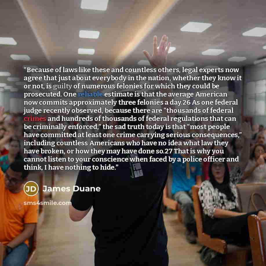 “Because of laws like these and countless others, legal experts now agree that just about everybody in the nation, whether they know it or not, is guilty of numerous felonies for which they could be prosecuted. One reliable estimate is that the average American now commits approximately three…” quote by James Duane