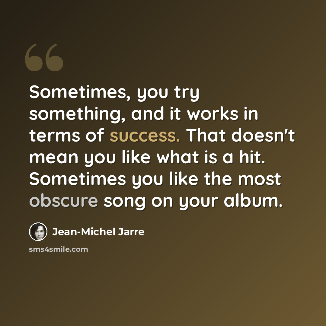 “Sometimes, you try something, and it works in terms of success. That doesn't mean you like what is a hit. Sometimes you like the most obscure song on your album.” quote by Jean-Michel Jarre