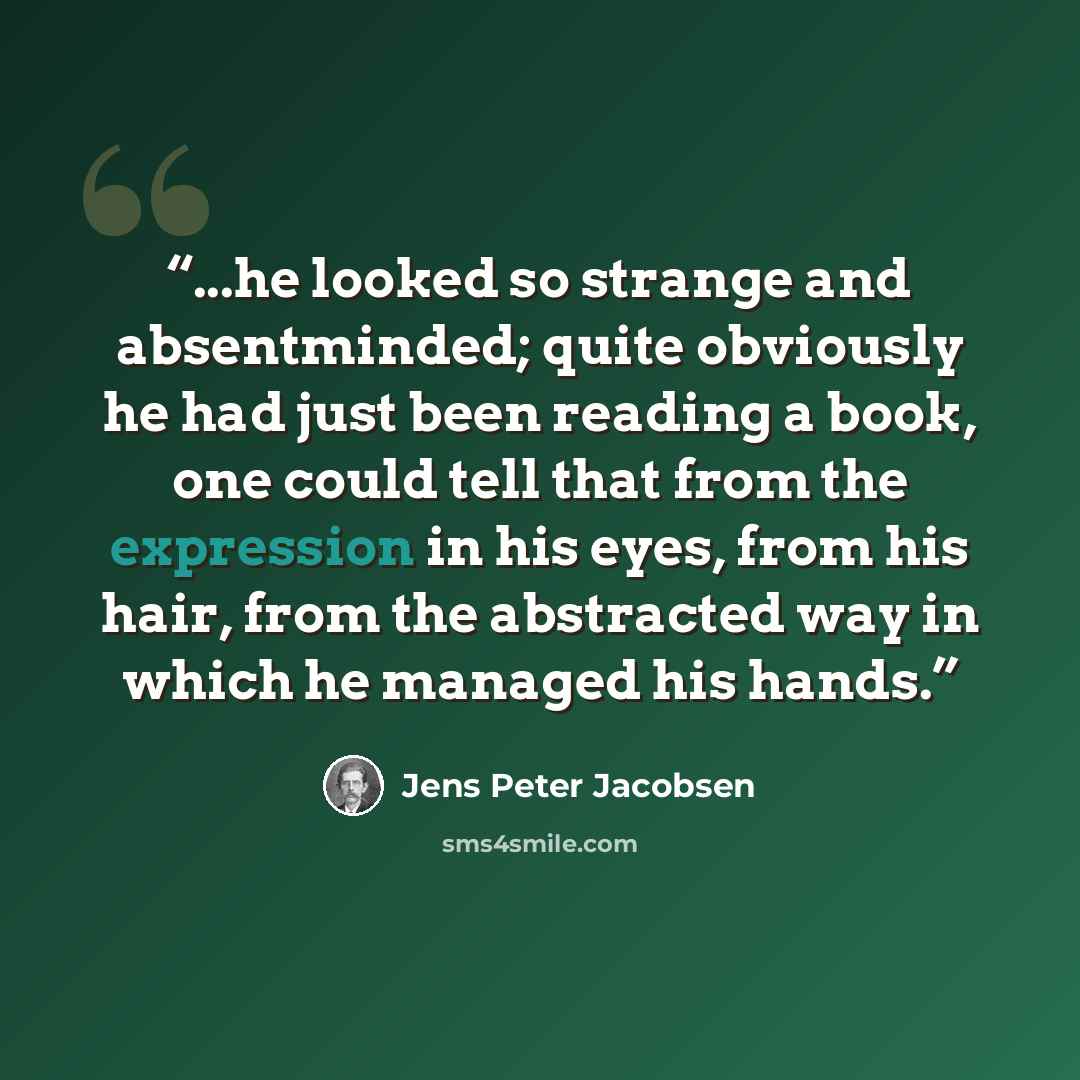 “...he looked so strange and absentminded; quite obviously he had just been reading a book, one could tell that from the expression in his eyes, from his hair, from the abstracted way in which he managed his hands.” quote by Jens Peter Jacobsen