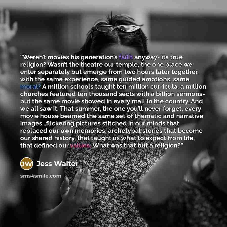 “Weren’t movies his generation’s faith anyway- its true religion? Wasn’t the theatre our temple, the one place we enter separately but emerge from two hours later together, with the same experience, same guided emotions, same moral? A million schools taught ten million curricula, a million churches…” quote by Jess Walter