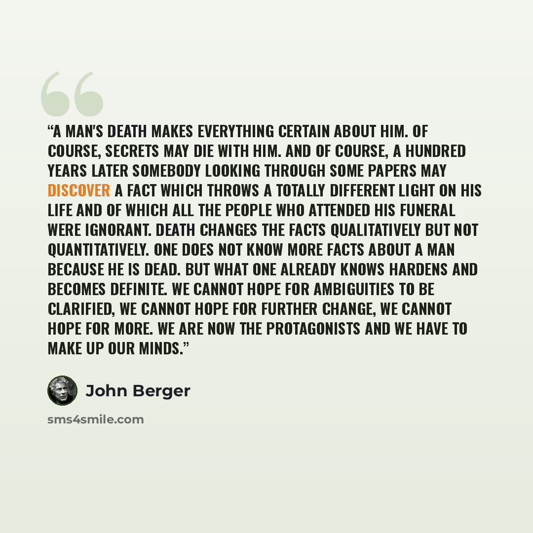 “A man's death makes everything certain about him. Of course, secrets may die with him. And of course, a hundred years later somebody looking through some papers may discover a fact which throws a totally different light on his life and of which all the people who attended his funeral were…” quote by John Berger