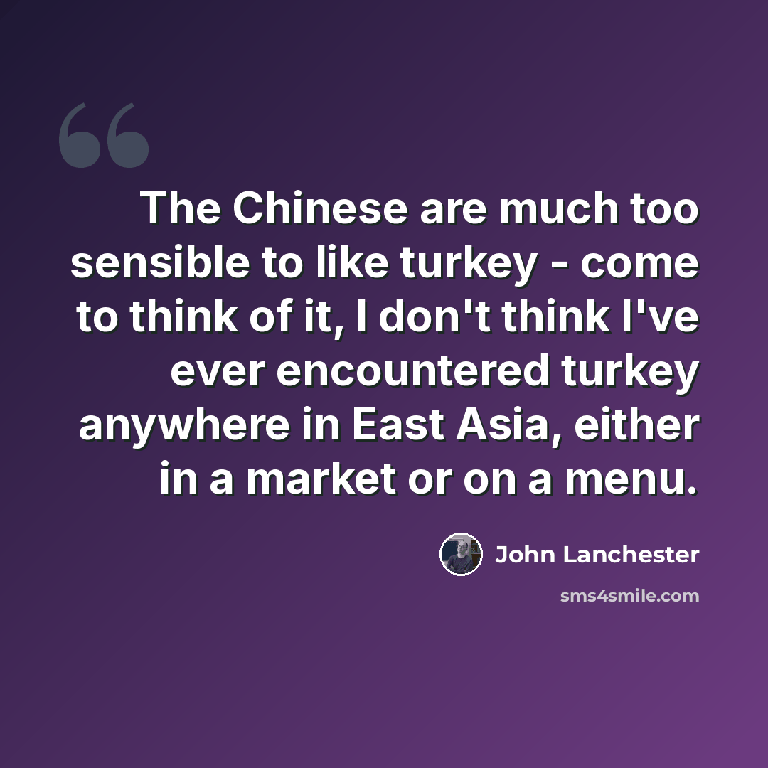 “The Chinese are much too sensible to like turkey - come to think of it, I don't think I've ever encountered turkey anywhere in East Asia, either in a market or on a menu.” quote by John Lanchester