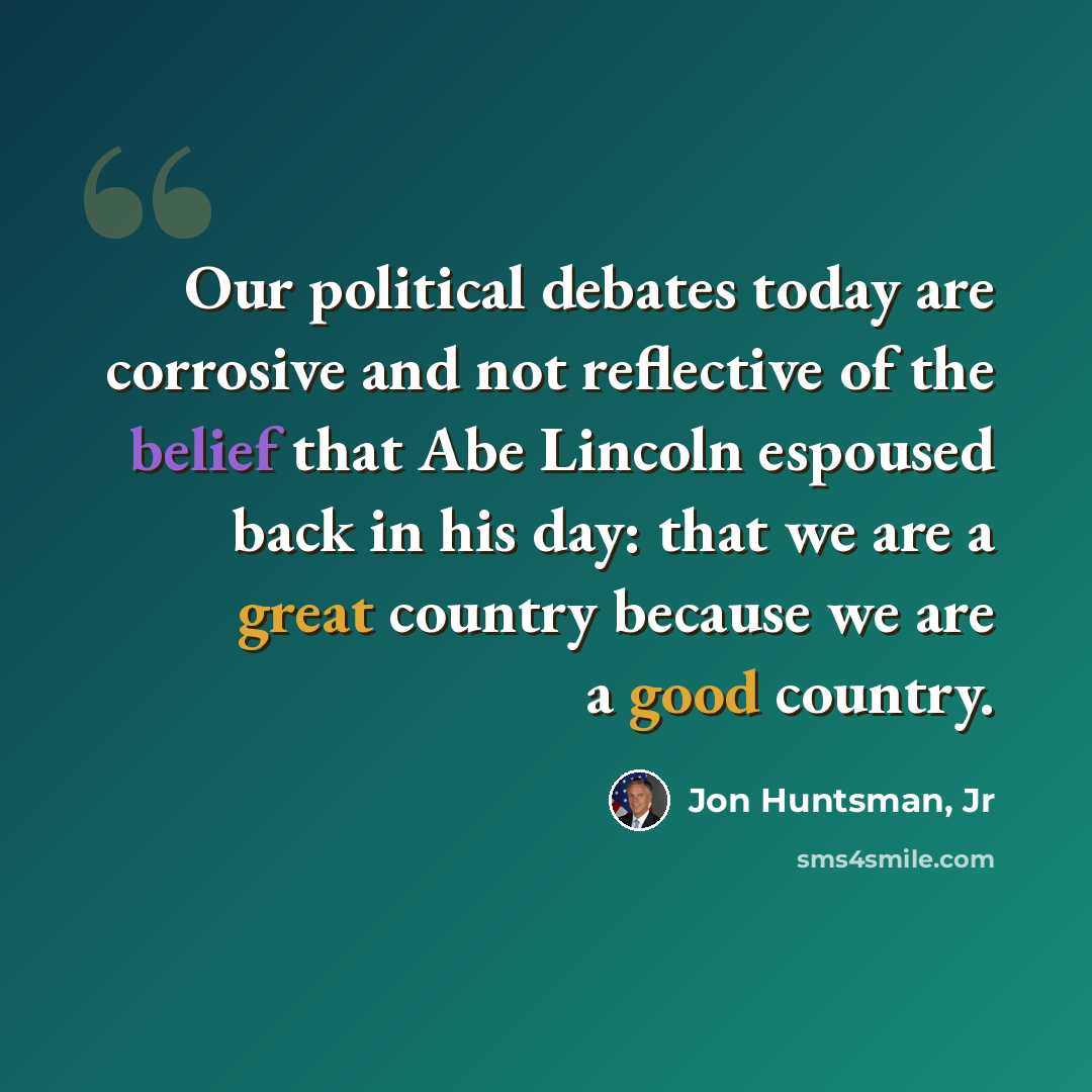 “Our political debates today are corrosive and not reflective of the belief that Abe Lincoln espoused back in his day: that we are a great country because we are a good country.” quote by Jon Huntsman, Jr