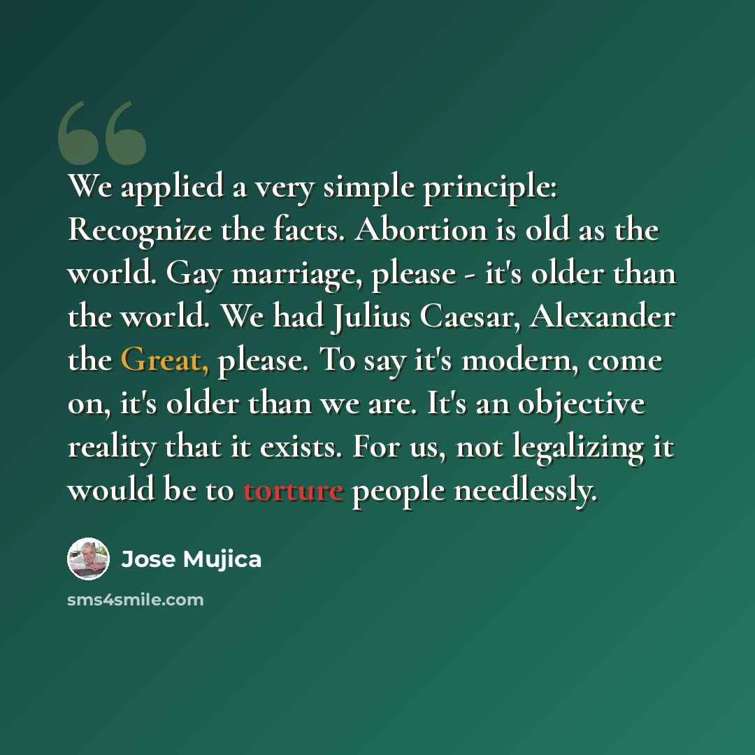 “We applied a very simple principle: Recognize the facts. Abortion is old as the world. Gay marriage, please - it's older than the world. We had Julius Caesar, Alexander the Great, please. To say it's modern, come on, it's older than we are. It's an objective reality that it exists. For us, not…” quote by Jose Mujica