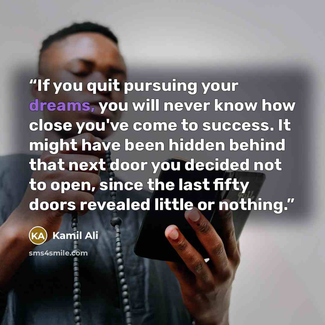 “If you quit pursuing your dreams, you will never know how close you've come to success. It might have been hidden behind that next door you decided not to open, since the last fifty doors revealed little or nothing.” quote by Kamil Ali