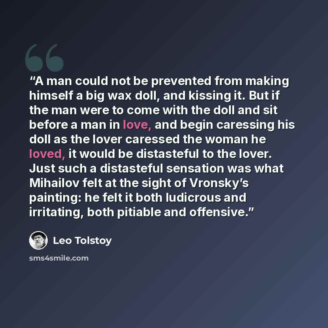 “A man could not be prevented from making himself a big wax doll, and kissing it. But if the man were to come with the doll and sit before a man in love, and begin caressing his doll as the lover caressed the woman he loved, it would be distasteful to the lover. Just such a distasteful sensation…” quote by Leo Tolstoy