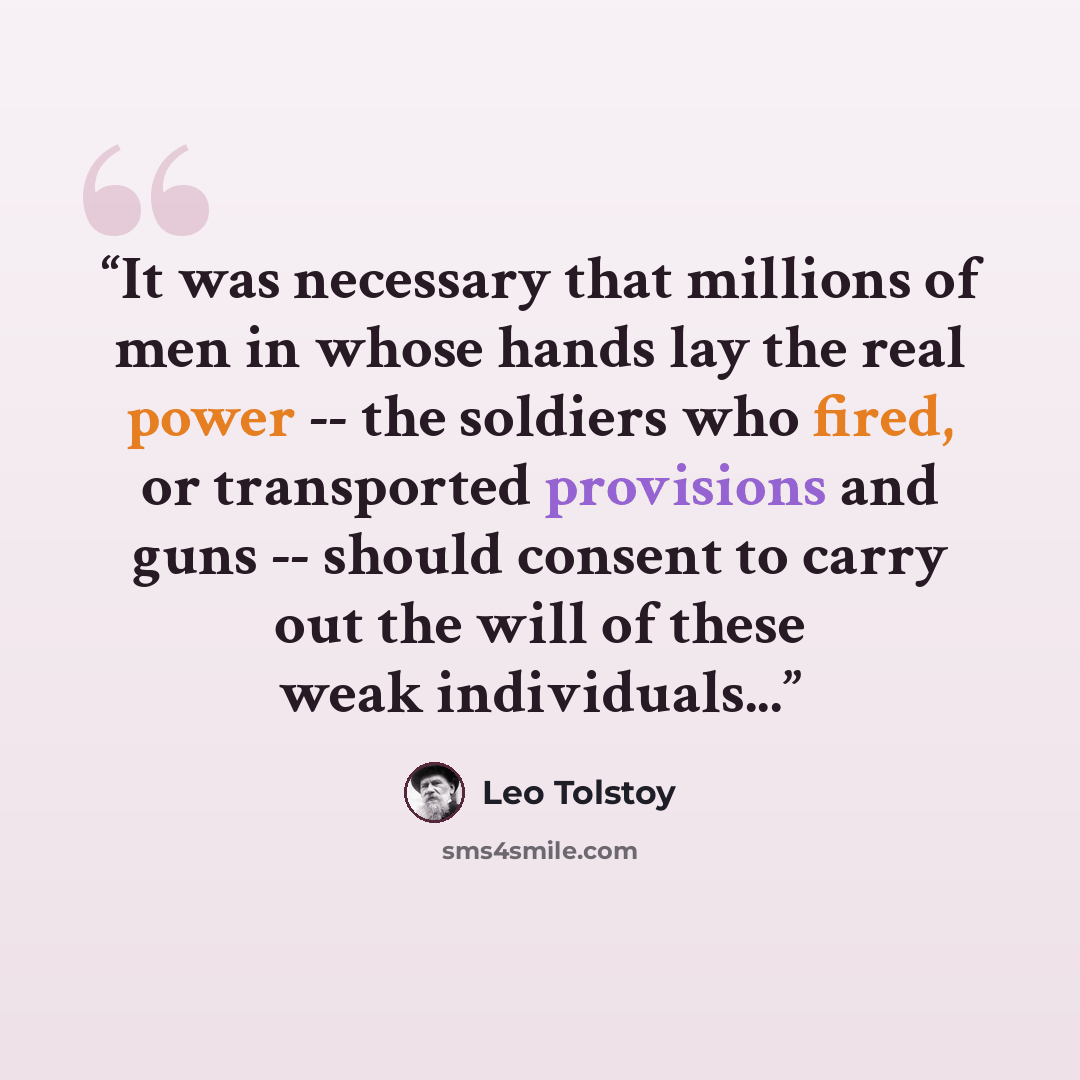 “It was necessary that millions of men in whose hands lay the real power -- the soldiers who fired, or transported provisions and guns -- should consent to carry out the will of these weak individuals...” quote by Leo Tolstoy