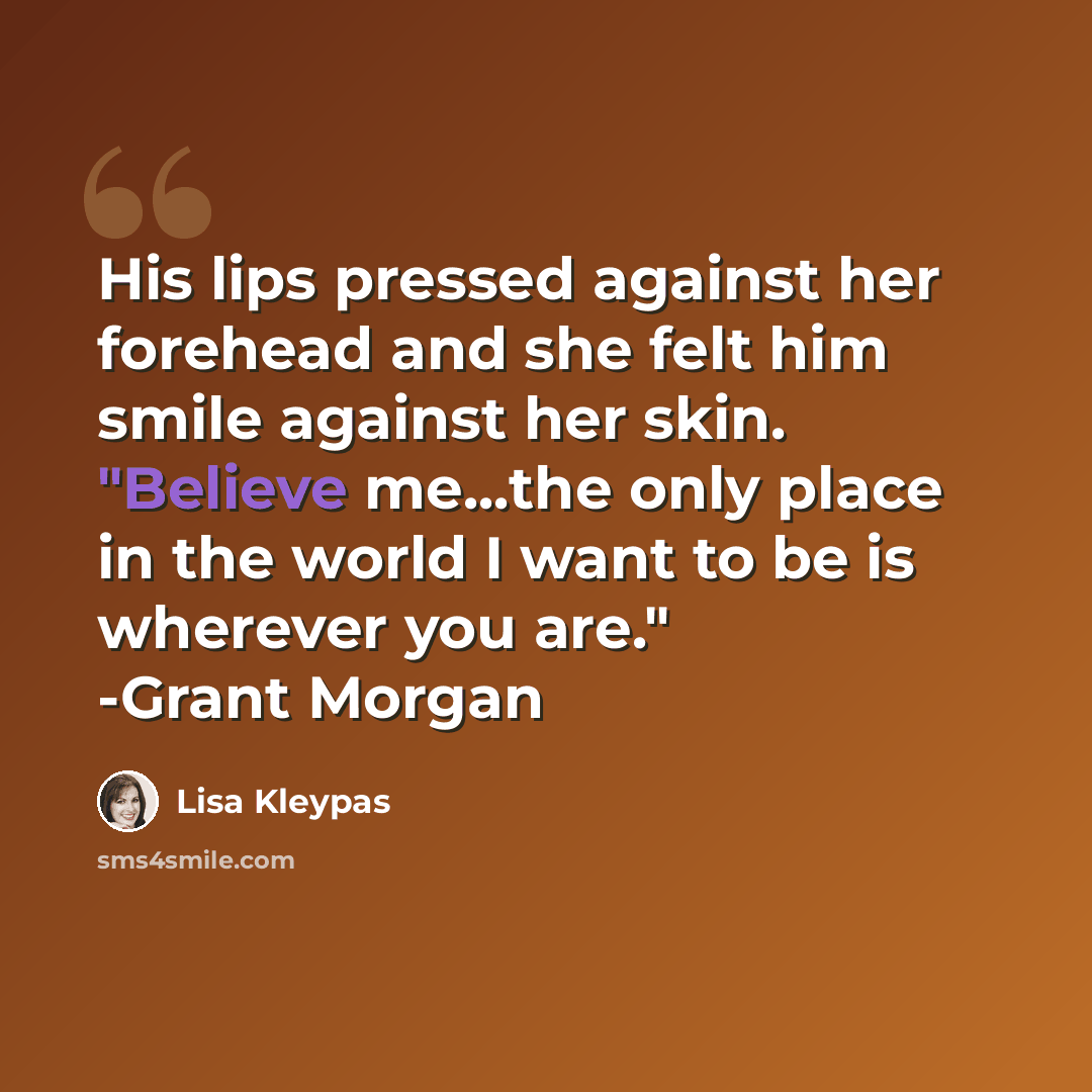 “His lips pressed against her forehead and she felt him smile against her skin. "Believe me...the only place in the world I want to be is wherever you are." -Grant Morgan” quote by Lisa Kleypas