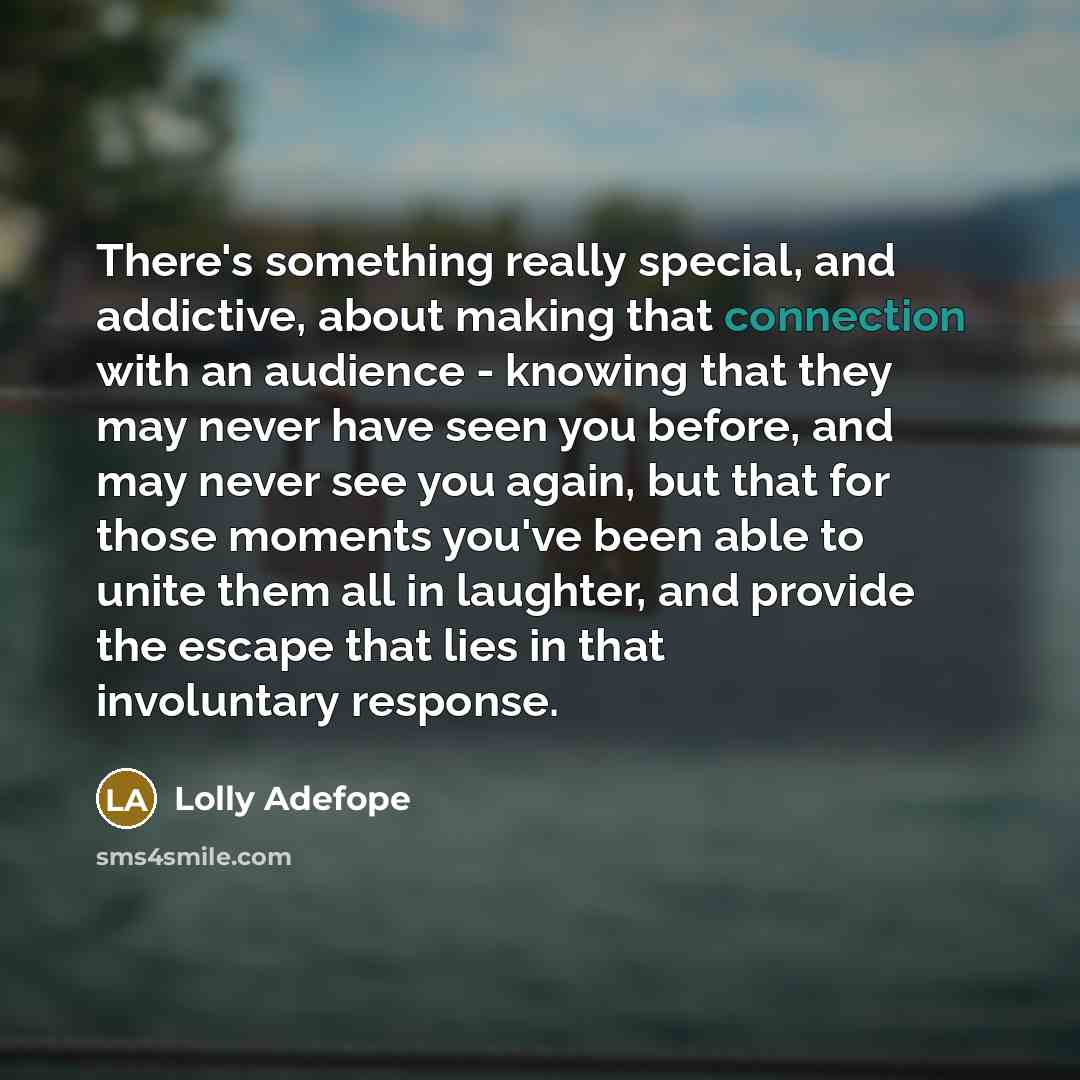 “There's something really special, and addictive, about making that connection with an audience - knowing that they may never have seen you before, and may never see you again, but that for those moments you've been able to unite them all in laughter, and provide the escape that lies in that…” quote by Lolly Adefope