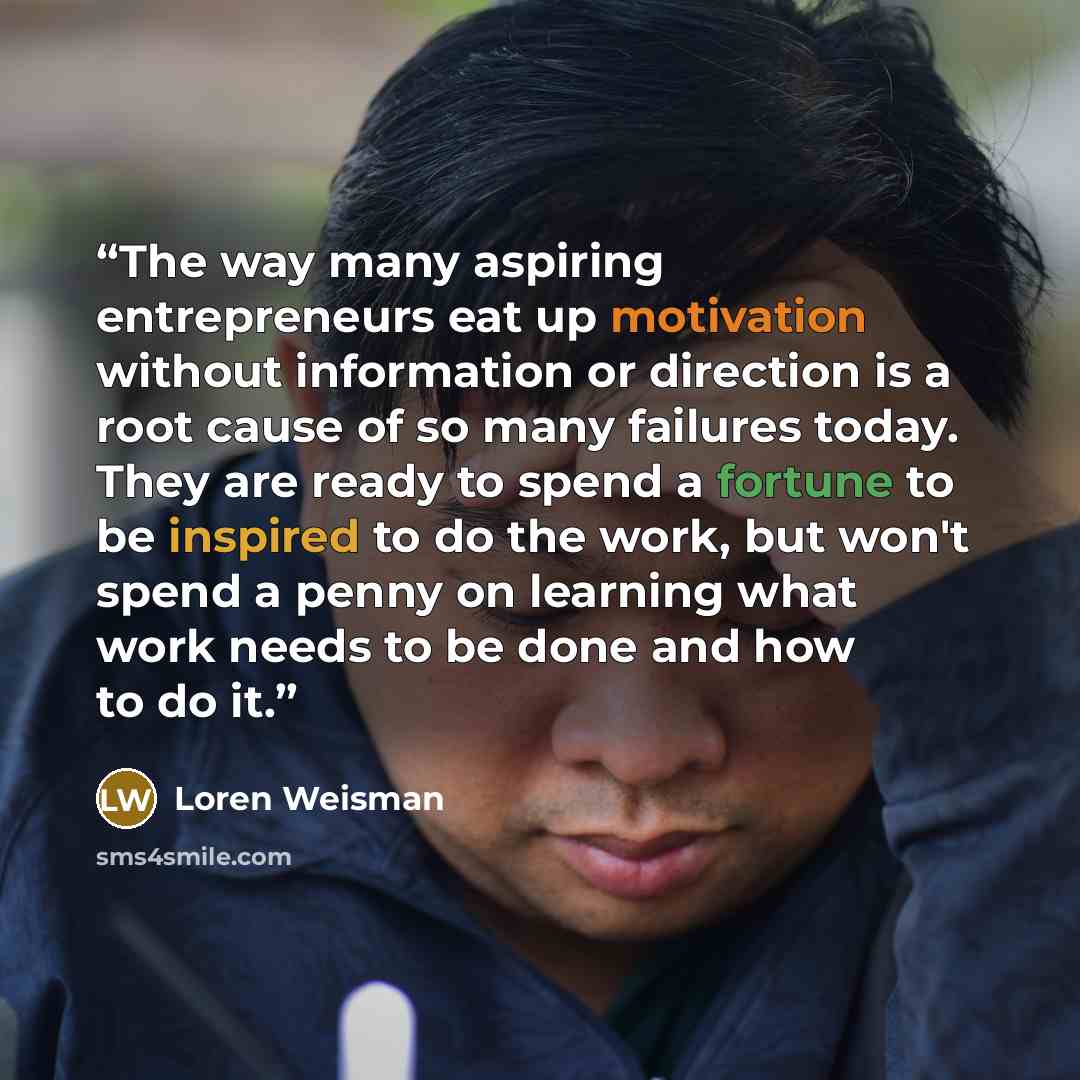 “The way many aspiring entrepreneurs eat up motivation without information or direction is a root cause of so many failures today. They are ready to spend a fortune to be inspired to do the work, but won't spend a penny on learning what work needs to be done and how to do it.” quote by Loren Weisman