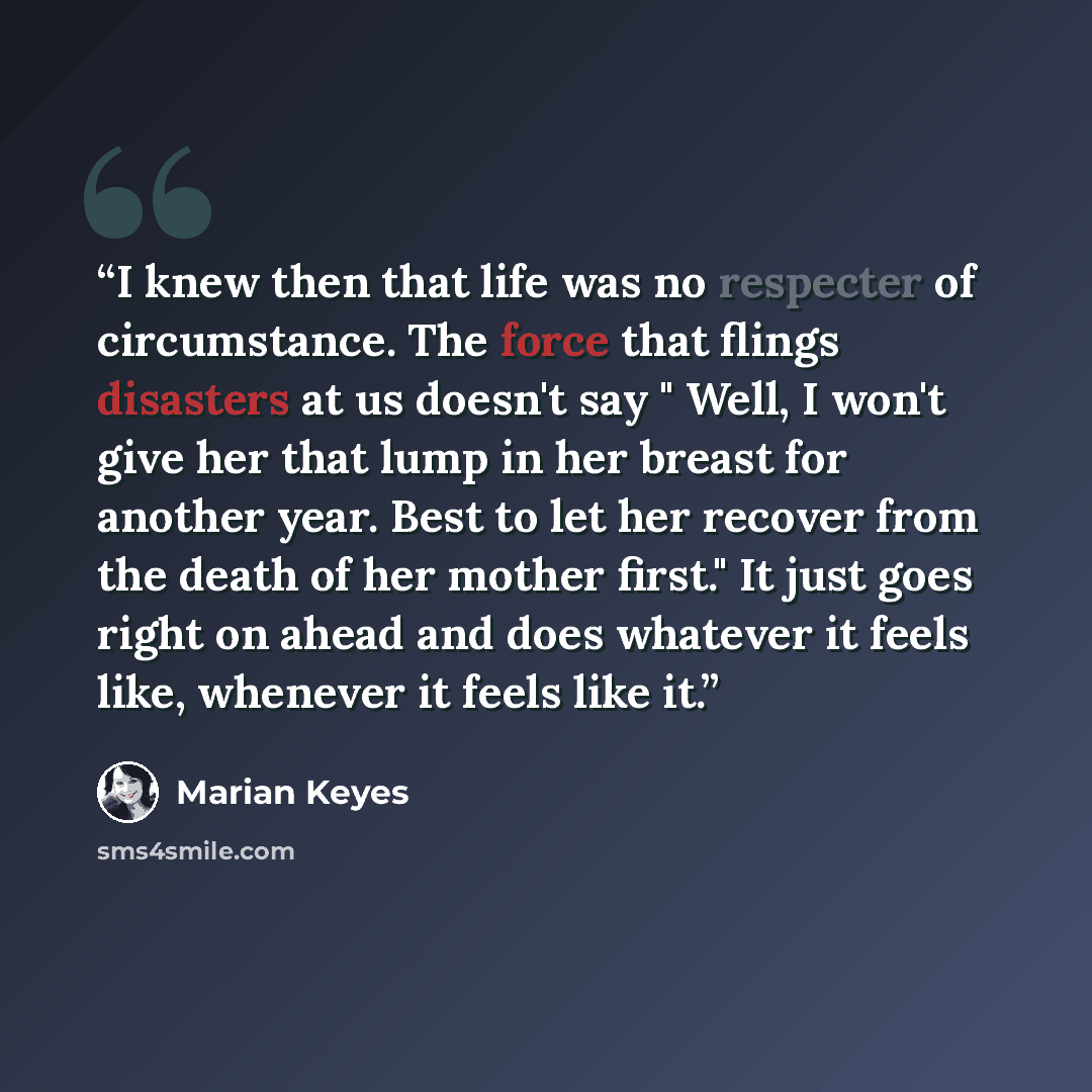 “I knew then that life was no respecter of circumstance. The force that flings disasters at us doesn't say " Well, I won't give her that lump in her breast for another year. Best to let her recover from the death of her mother first." It just goes right on ahead and does whatever it feels like…” quote by Marian Keyes
