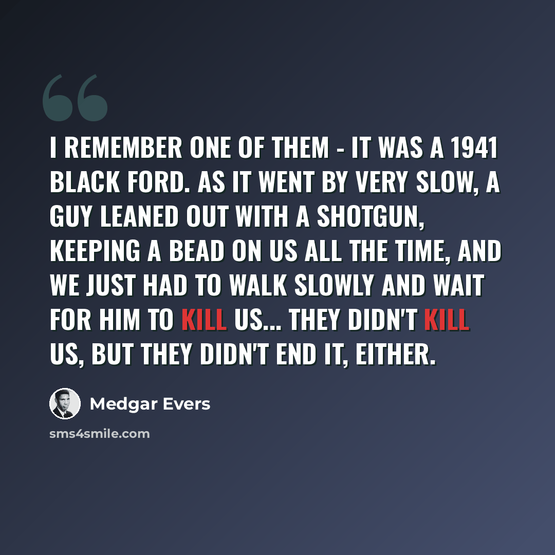 “I remember one of them - it was a 1941 black Ford. As it went by very slow, a guy leaned out with a shotgun, keeping a bead on us all the time, and we just had to walk slowly and wait for him to kill us... They didn't kill us, but they didn't end it, either.” quote by Medgar Evers