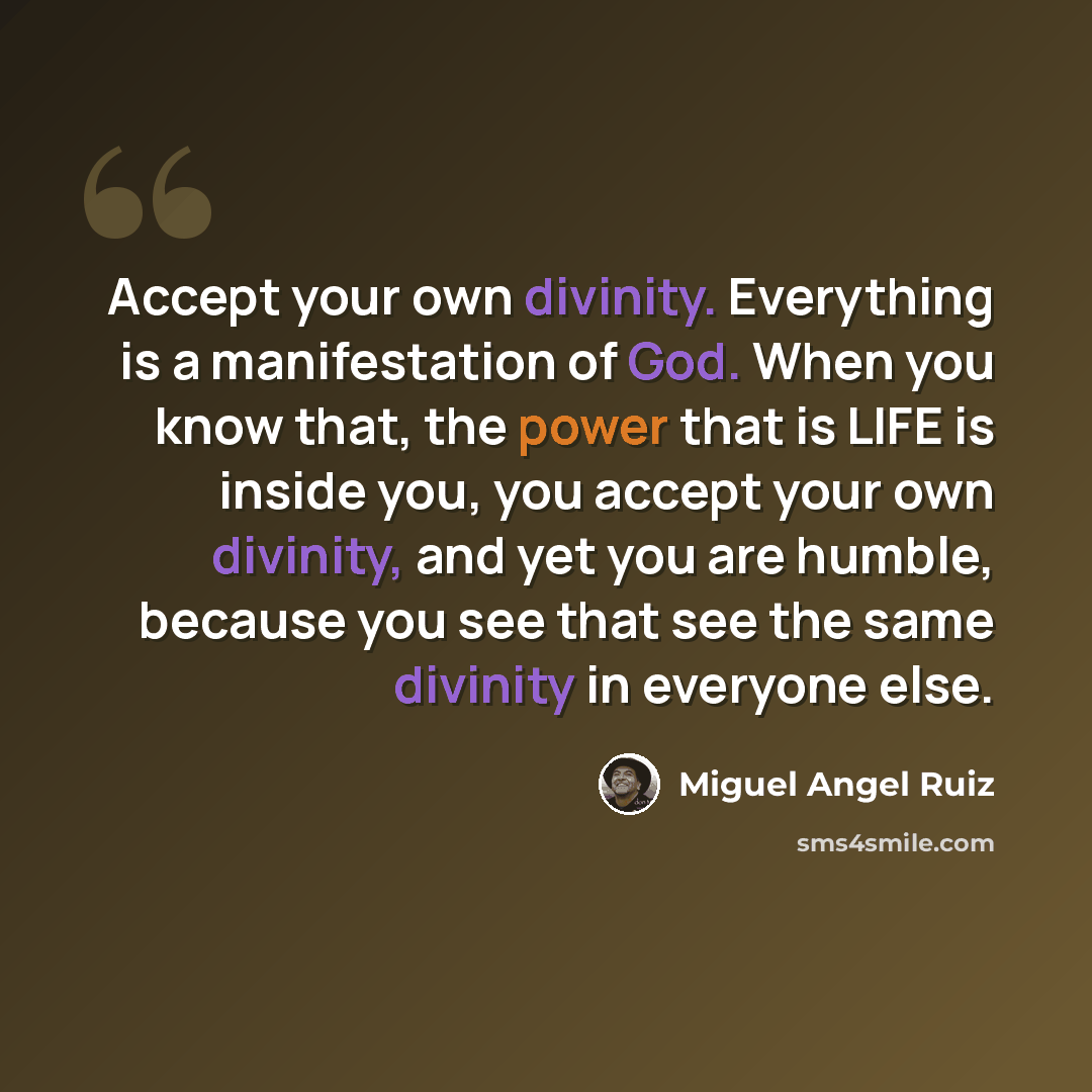 “Accept your own divinity. Everything is a manifestation of God. When you know that, the power that is LIFE is inside you, you accept your own divinity, and yet you are humble, because you see that see the same divinity in everyone else.” quote by Miguel Angel Ruiz