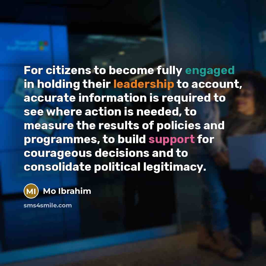 “For citizens to become fully engaged in holding their leadership to account, accurate information is required to see where action is needed, to measure the results of policies and programmes, to build support for courageous decisions and to consolidate political legitimacy.” quote by Mo Ibrahim