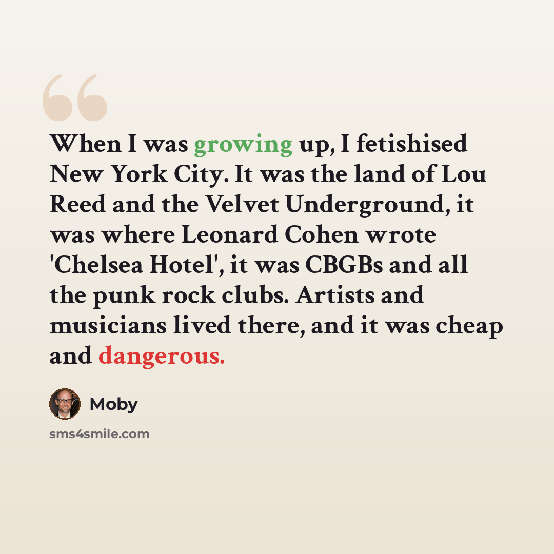 “When I was growing up, I fetishised New York City. It was the land of Lou Reed and the Velvet Underground, it was where Leonard Cohen wrote 'Chelsea Hotel', it was CBGBs and all the punk rock clubs. Artists and musicians lived there, and it was cheap and dangerous.” quote by Moby