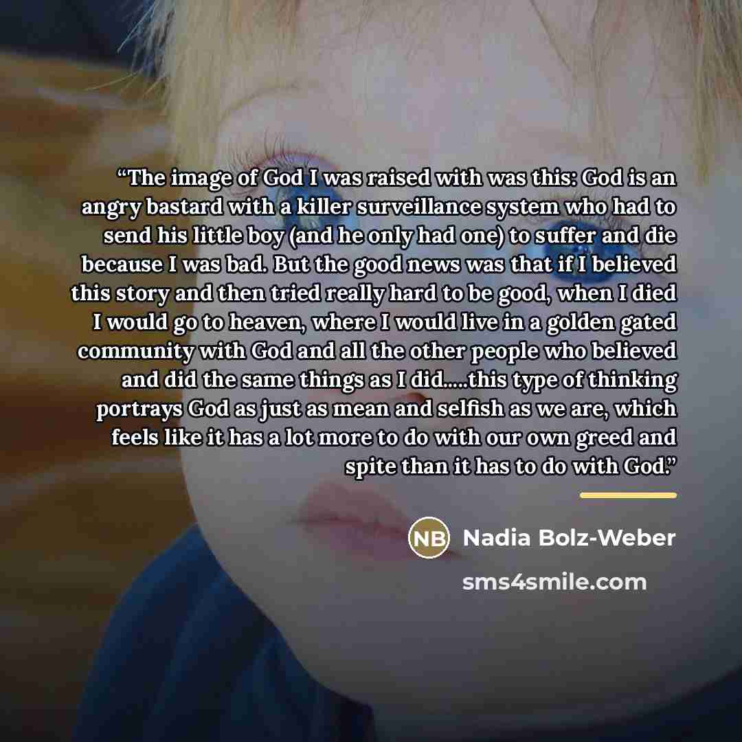 “The image of God I was raised with was this: God is an angry bastard with a killer surveillance system who had to send his little boy (and he only had one) to suffer and die because I was bad. But the good news was that if I believed this story and then tried really hard to be good, when I died I…” quote by Nadia Bolz-Weber