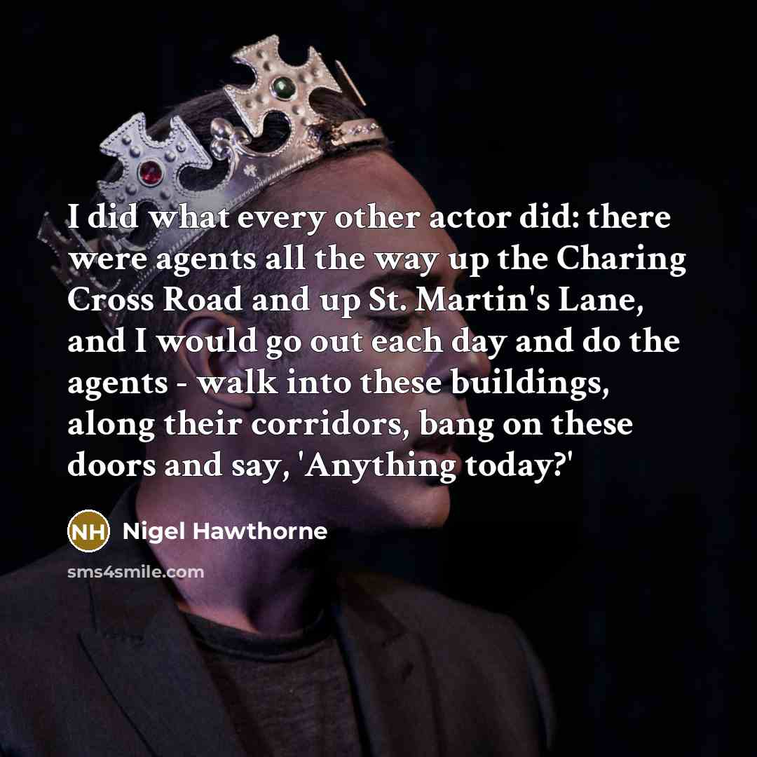 “I did what every other actor did: there were agents all the way up the Charing Cross Road and up St. Martin's Lane, and I would go out each day and do the agents - walk into these buildings, along their corridors, bang on these doors and say, 'Anything today?'” quote by Nigel Hawthorne