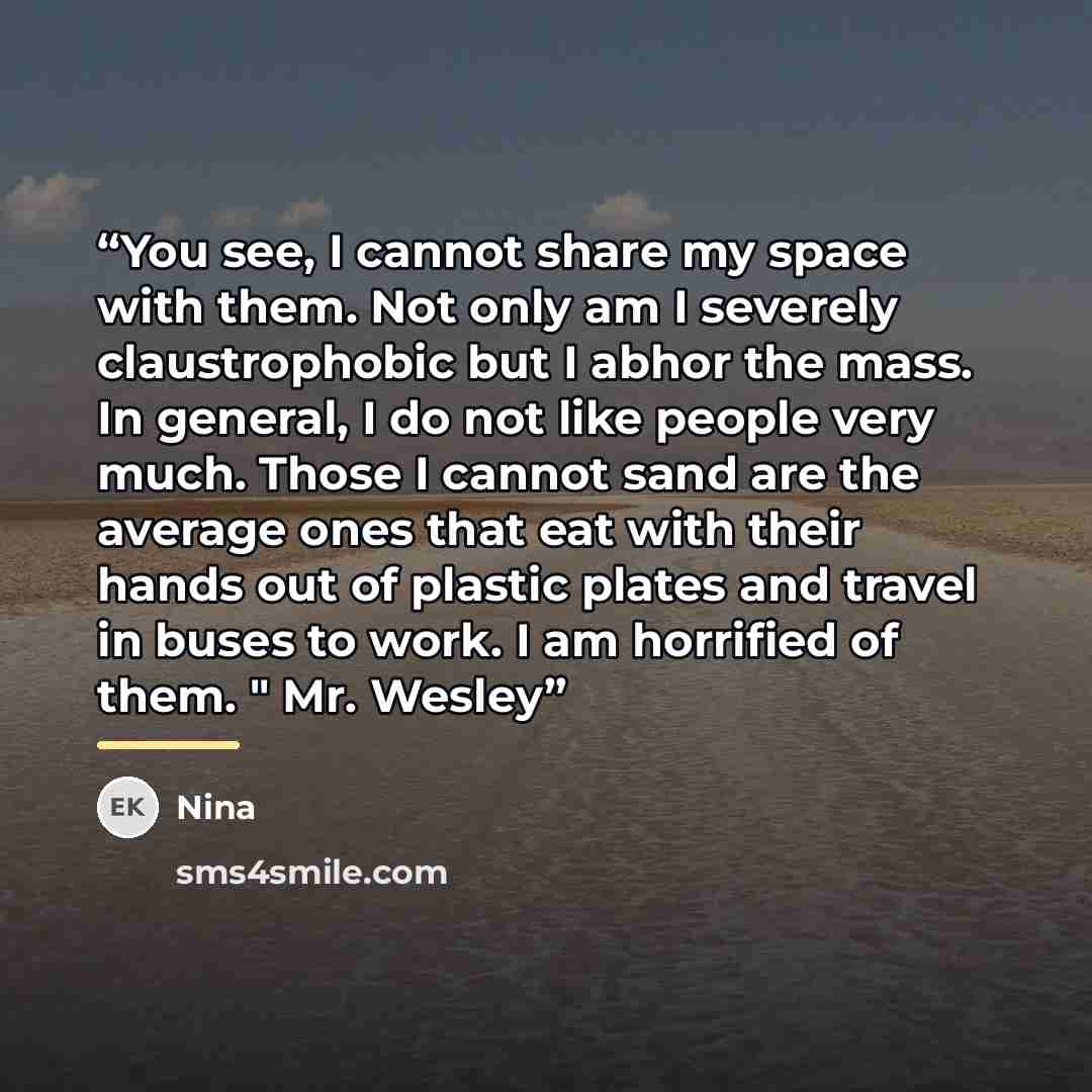 “You see, I cannot share my space with them. Not only am I severely claustrophobic but I abhor the mass. In general, I do not like people very much. Those I cannot sand are the average ones that eat with their hands out of plastic plates and travel in buses to work. I am horrified of them. " Mr…” quote by Nina