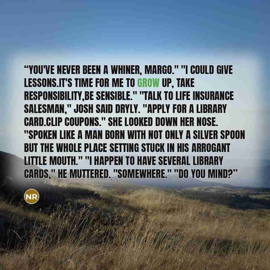 “You've never been a whiner, Margo." "I could give lessons.It's time for me to grow up, take responsibility,be sensible." "Talk to life insurance salesman," Josh said dryly. "Apply for a library card.Clip coupons." She looked down her nose. "Spoken like a man born with not only a silver spoon but…” quote by Nora Roberts